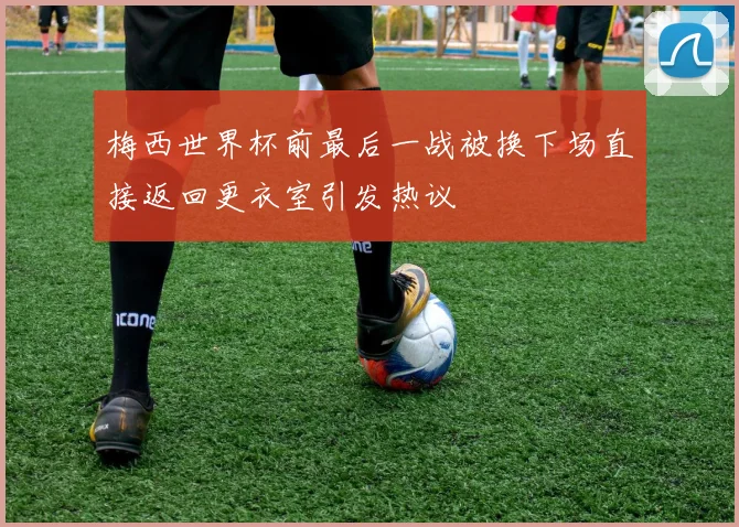 梅西世界杯前最后一战被换下场直接返回更衣室引发热议
