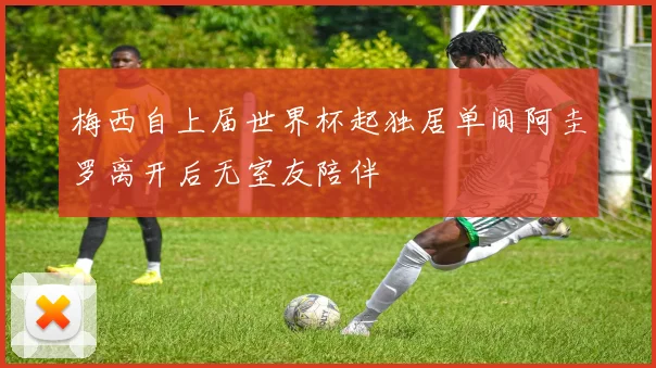 梅西自上届世界杯起独居单间阿圭罗离开后无室友陪伴