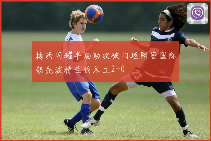梅西闪耀半场助攻破门迈阿密国际领先波特兰伐木工2-0