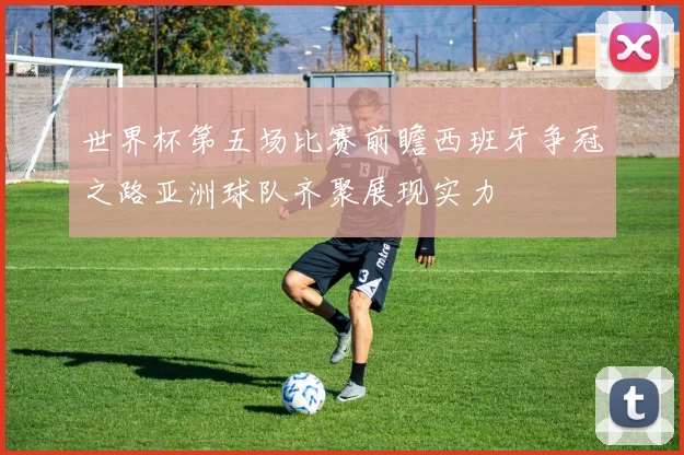 世界杯第五场比赛前瞻西班牙争冠之路亚洲球队齐聚展现实力