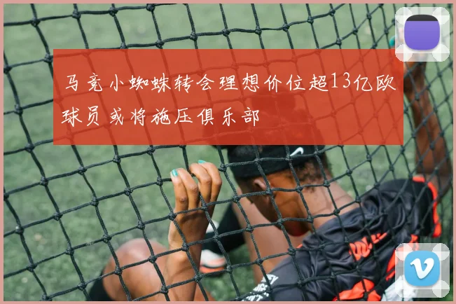 马竞小蜘蛛转会理想价位超13亿欧球员或将施压俱乐部