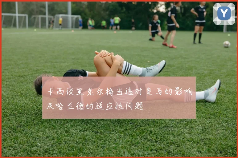 卡西谈里克尔梅当选对皇马的影响及哈兰德的适应性问题