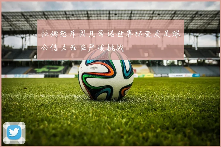 拉姆怒斥因凡蒂诺世界杯变质足球公信力面临严峻挑战