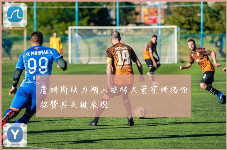 詹姆斯助力湖人逆转火箭霍姆格伦称赞其关键表现