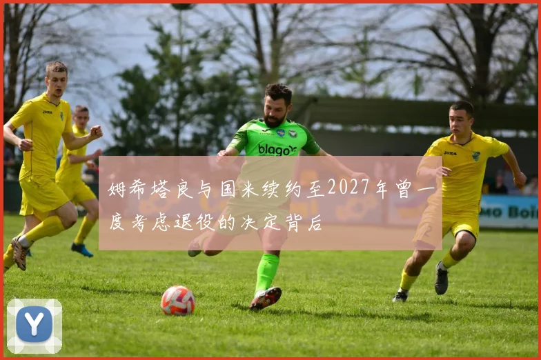 姆希塔良与国米续约至2027年曾一度考虑退役的决定背后