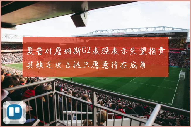 夏普对詹姆斯G2表现表示失望指责其缺乏攻击性只愿意待在底角