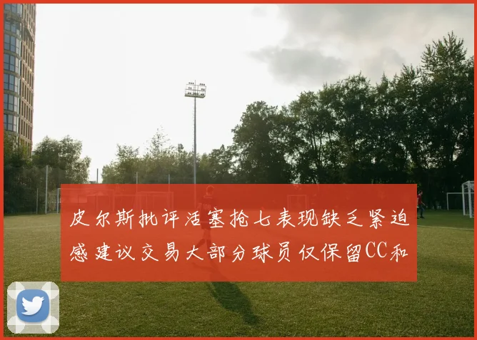 皮尔斯批评活塞抢七表现缺乏紧迫感建议交易大部分球员仅保留CC和詹金斯