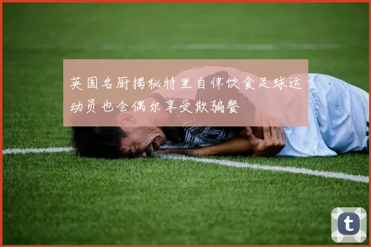 英国名厨揭秘特里自律饮食足球运动员也会偶尔享受欺骗餐