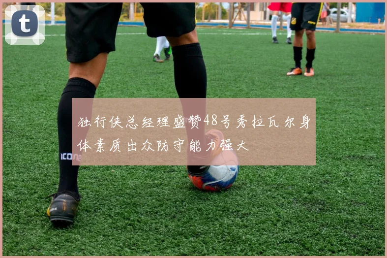 独行侠总经理盛赞48号秀拉瓦尔身体素质出众防守能力强大