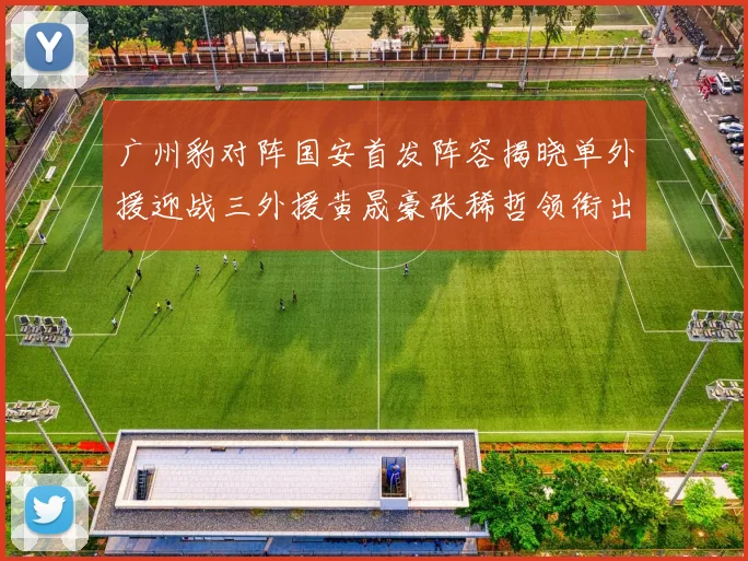 广州豹对阵国安首发阵容揭晓单外援迎战三外援黄晟豪张稀哲领衔出战