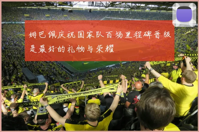 姆巴佩庆祝国家队百场里程碑晋级是最好的礼物与荣耀