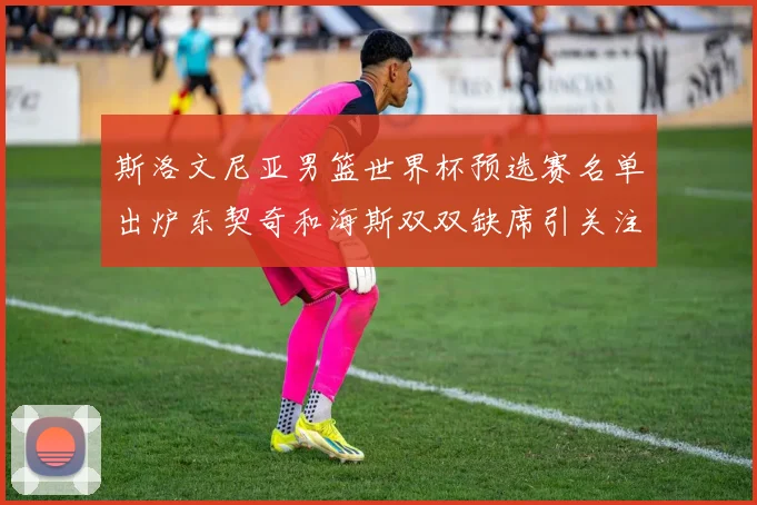 斯洛文尼亚男篮世界杯预选赛名单出炉东契奇和海斯双双缺席引关注