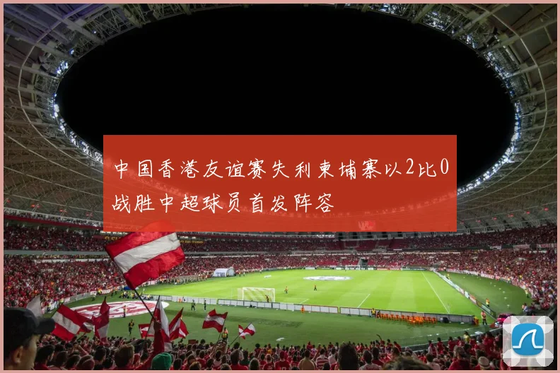 中国香港友谊赛失利柬埔寨以2比0战胜中超球员首发阵容