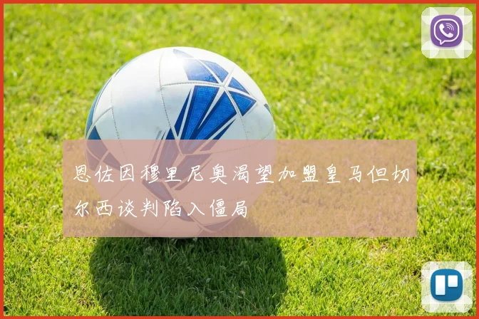 恩佐因穆里尼奥渴望加盟皇马但切尔西谈判陷入僵局