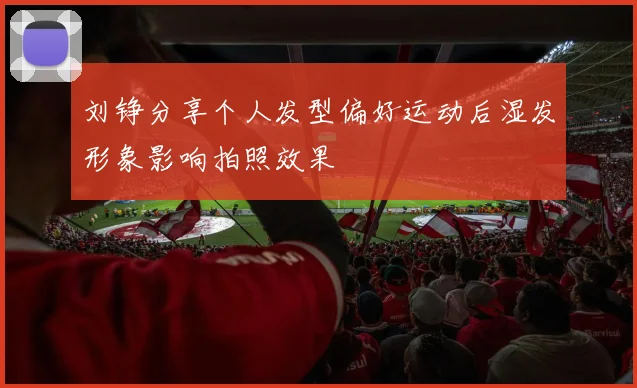 刘铮分享个人发型偏好运动后湿发形象影响拍照效果