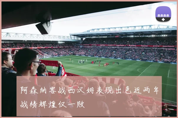 阿森纳客战西汉姆表现出色近两年战绩辉煌仅一败