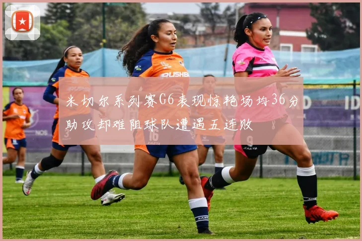 米切尔系列赛G6表现惊艳场均36分助攻却难阻球队遭遇五连败