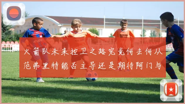 火箭队未来控卫之路究竟何去何从范弗里特能否主导还是期待阿门与谢泼德崛起