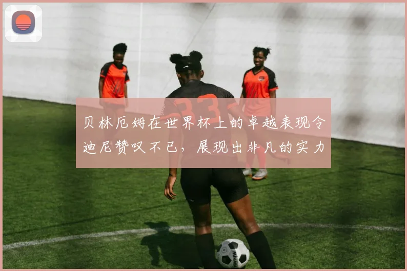 贝林厄姆在世界杯上的卓越表现令迪尼赞叹不已，展现出非凡的实力与魅力