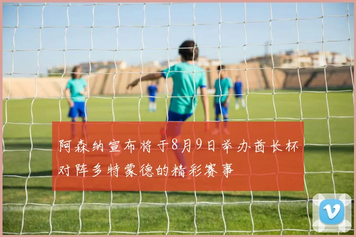 阿森纳宣布将于8月9日举办酋长杯对阵多特蒙德的精彩赛事