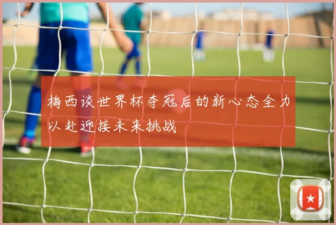 梅西谈世界杯夺冠后的新心态全力以赴迎接未来挑战