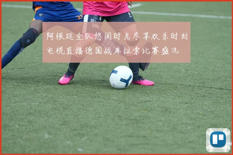 阿根廷全队悠闲时光尽享欢乐时刻电视直播德国战库拉索比赛盛况