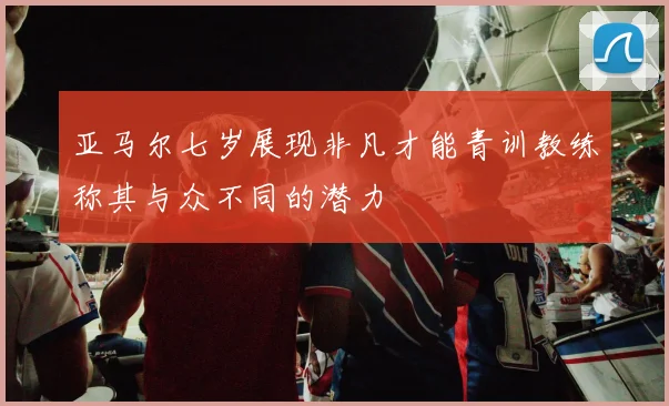 亚马尔七岁展现非凡才能青训教练称其与众不同的潜力